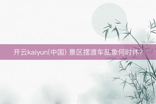 开云kaiyun(中国) 景区摆渡车乱象何时休？