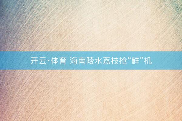 开云·体育 海南陵水荔枝抢“鲜”机