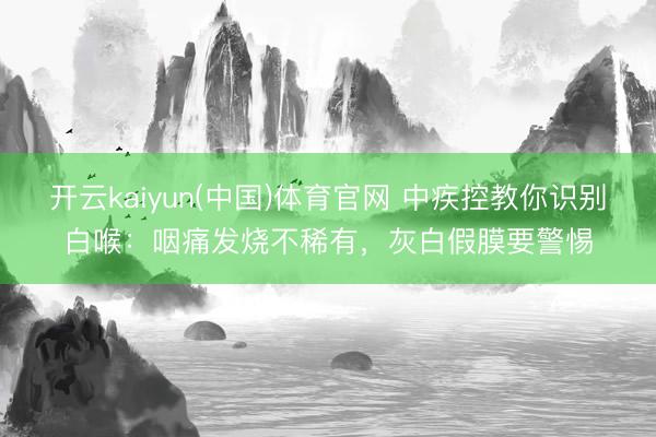 开云kaiyun(中国)体育官网 中疾控教你识别白喉：咽痛发烧不稀有，灰白假膜要警惕