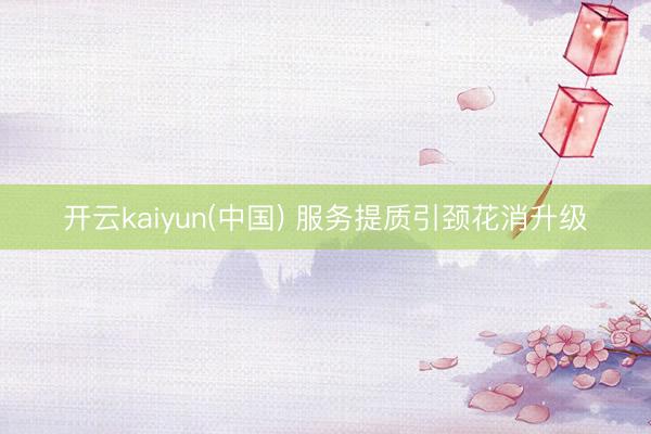 开云kaiyun(中国) 服务提质引颈花消升级