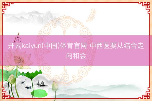 开云kaiyun(中国)体育官网 中西医要从结合走向和会