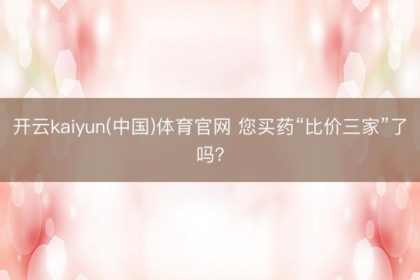 开云kaiyun(中国)体育官网 您买药“比价三家”了吗？