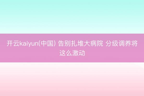 开云kaiyun(中国) 告别扎堆大病院 分级调养将这么激动