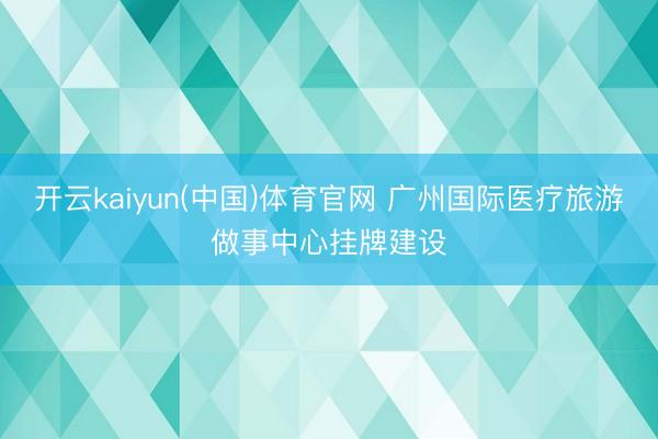 开云kaiyun(中国)体育官网 广州国际医疗旅游做事中心挂牌建设