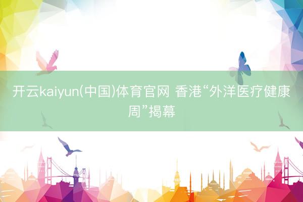 开云kaiyun(中国)体育官网 香港“外洋医疗健康周”揭幕