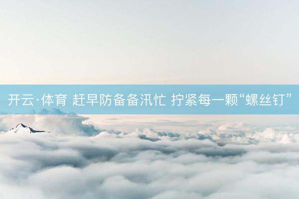 开云·体育 赶早防备备汛忙 拧紧每一颗“螺丝钉”