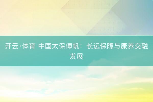 开云·体育 中国太保傅帆：长远保障与康养交融发展