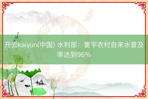 开云kaiyun(中国) 水利部：寰宇农村自来水普及率达到96%
