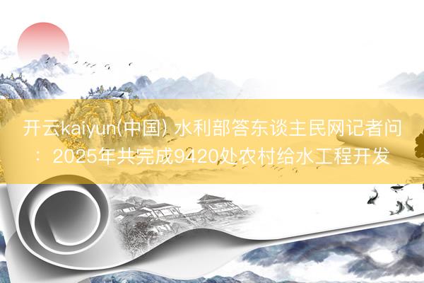 开云kaiyun(中国) 水利部答东谈主民网记者问：2025年共完成9420处农村给水工程开发