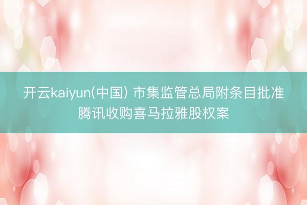 开云kaiyun(中国) 市集监管总局附条目批准腾讯收购喜马拉雅股权案