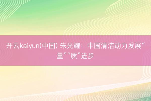 开云kaiyun(中国) 朱光耀：中国清洁动力发展“量”“质”进步
