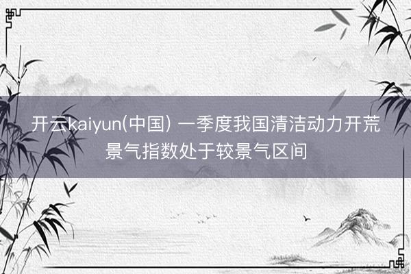 开云kaiyun(中国) 一季度我国清洁动力开荒景气指数处于较景气区间