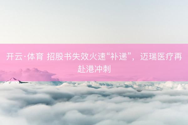 开云·体育 招股书失效火速“补递”，迈瑞医疗再赴港冲刺