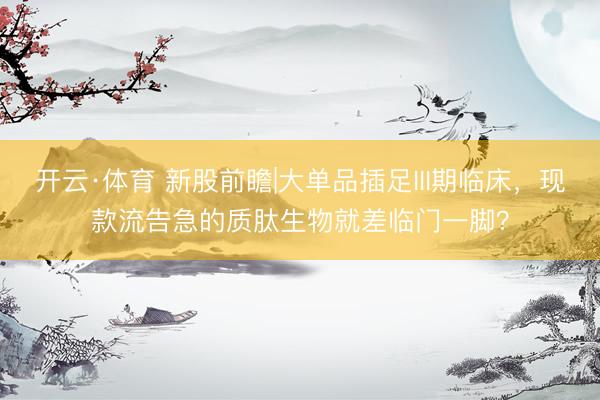 开云·体育 新股前瞻|大单品插足III期临床，现款流告急的质肽生物就差临门一脚？