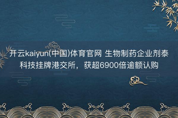 开云kaiyun(中国)体育官网 生物制药企业剂泰科技挂牌港交所，获超6900倍逾额认购