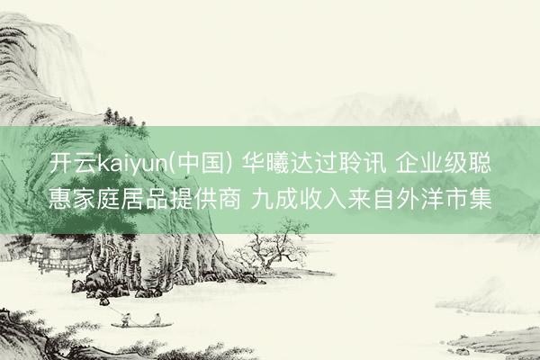 开云kaiyun(中国) 华曦达过聆讯 企业级聪惠家庭居品提供商 九成收入来自外洋市集