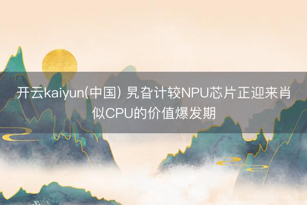 开云kaiyun(中国) 旯旮计较NPU芯片正迎来肖似CPU的价值爆发期