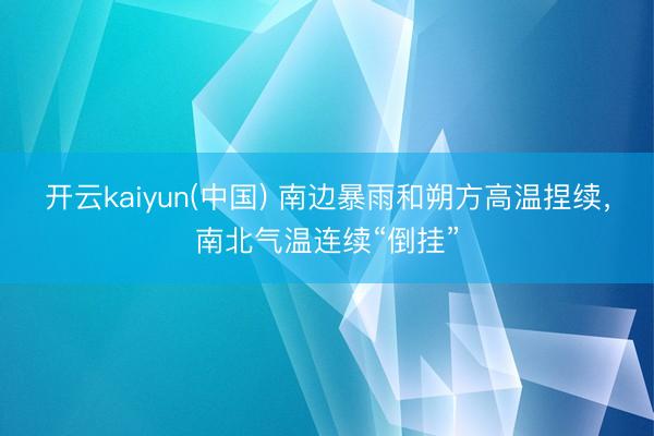 开云kaiyun(中国) 南边暴雨和朔方高温捏续，南北气温连续“倒挂”