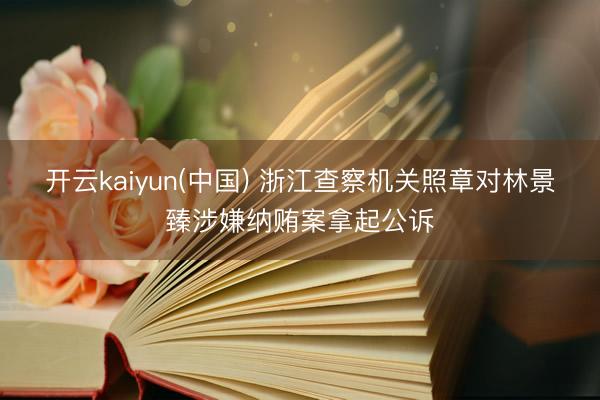 开云kaiyun(中国) 浙江查察机关照章对林景臻涉嫌纳贿案拿起公诉