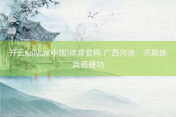 开云kaiyun(中国)体育官网 广西河池：汛期练兵砺硬功