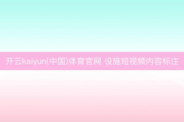 开云kaiyun(中国)体育官网 设施短视频内容标注