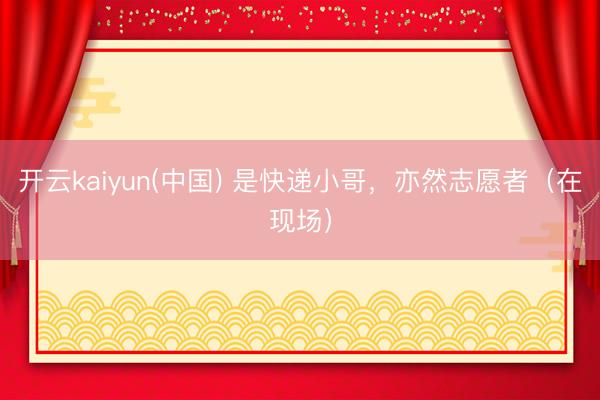 开云kaiyun(中国) 是快递小哥，亦然志愿者（在现场）