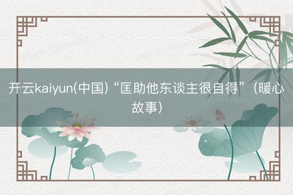 开云kaiyun(中国) “匡助他东谈主很自得”（暖心故事）
