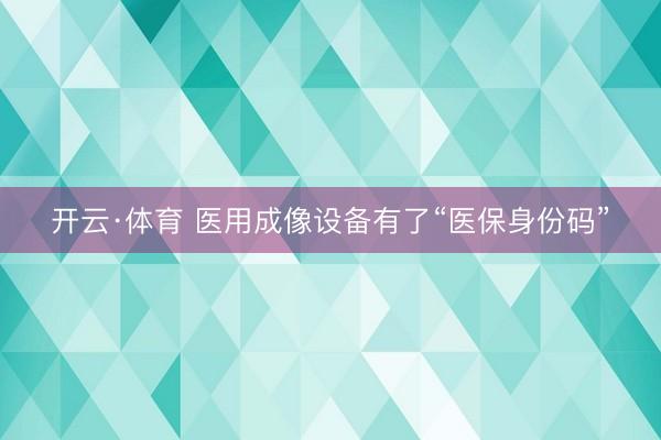 开云·体育 医用成像设备有了“医保身份码”