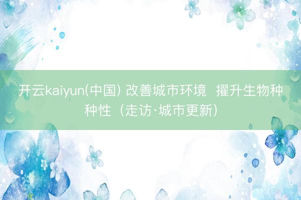 开云kaiyun(中国) 改善城市环境  擢升生物种种性（走访·城市更新）