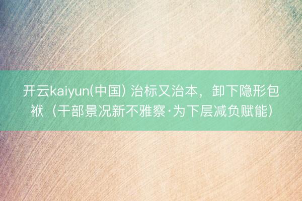 开云kaiyun(中国) 治标又治本，卸下隐形包袱（干部景况新不雅察·为下层减负赋能）