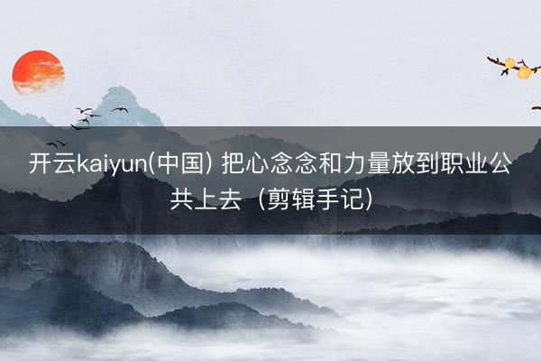 开云kaiyun(中国) 把心念念和力量放到职业公共上去（剪辑手记）