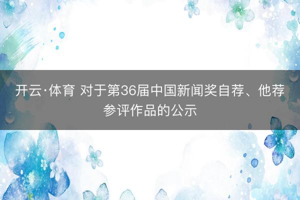 开云·体育 对于第36届中国新闻奖自荐、他荐参评作品的公示