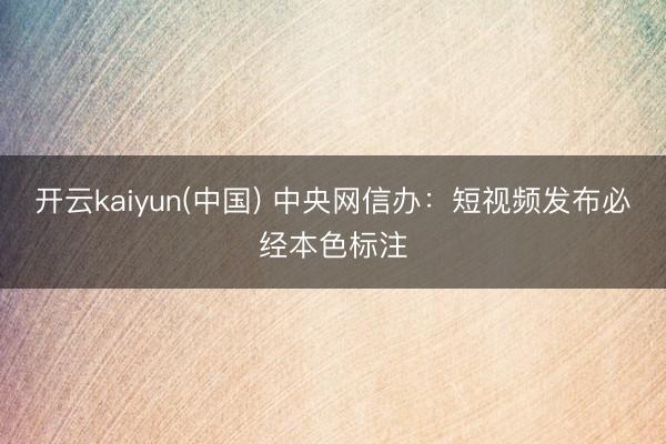 开云kaiyun(中国) 中央网信办：短视频发布必经本色标注