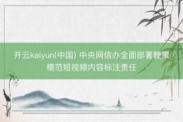 开云kaiyun(中国) 中央网信办全面部署鞭策模范短视频内容标注责任