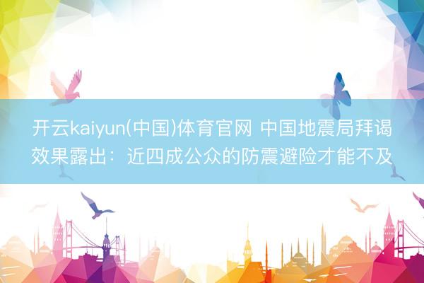 开云kaiyun(中国)体育官网 中国地震局拜谒效果露出：近四成公众的防震避险才能不及