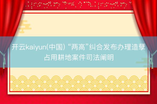 开云kaiyun(中国) “两高”纠合发布办理造孽占用耕地案件司法阐明