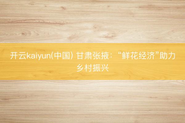 开云kaiyun(中国) 甘肃张掖：“鲜花经济”助力乡村振兴