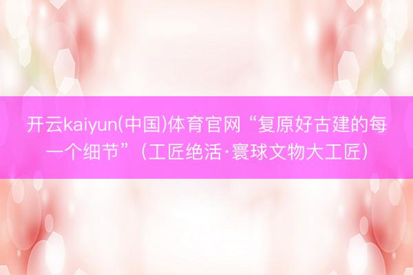 开云kaiyun(中国)体育官网 “复原好古建的每一个细节”（工匠绝活·寰球文物大工匠）