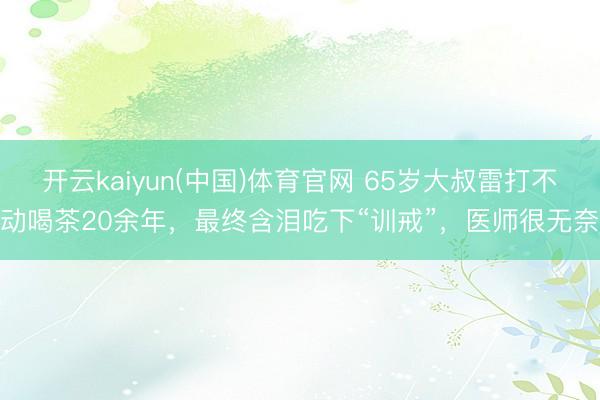 开云kaiyun(中国)体育官网 65岁大叔雷打不动喝茶20余年，最终含泪吃下“训戒”，医师很无奈