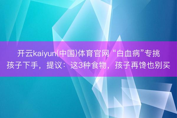 开云kaiyun(中国)体育官网 “白血病”专挑孩子下手，提议：这3种食物，孩子再馋也别买