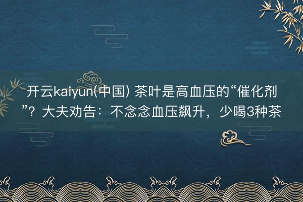 开云kaiyun(中国) 茶叶是高血压的“催化剂”？大夫劝告：不念念血压飙升，少喝3种茶
