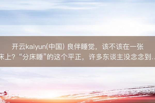 开云kaiyun(中国) 良伴睡觉，该不该在一张床上？“分床睡”的这个平正，许多东谈主没念念到…