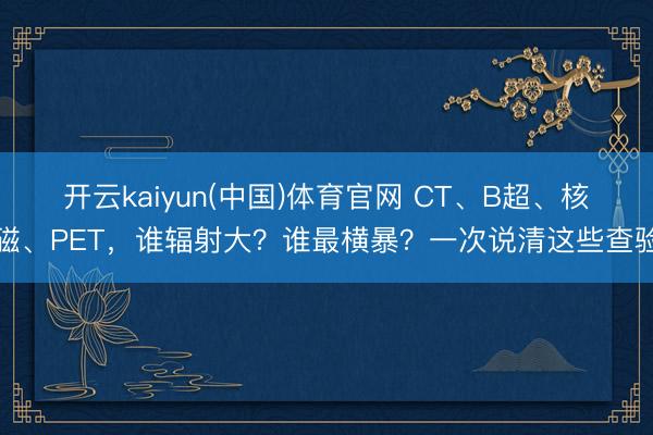 开云kaiyun(中国)体育官网 CT、B超、核磁、PET，谁辐射大？谁最横暴？一次说清这些查验