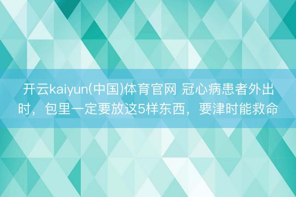 开云kaiyun(中国)体育官网 冠心病患者外出时，包里一定要放这5样东西，要津时能救命