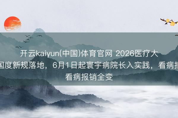 开云kaiyun(中国)体育官网 2026医疗大变局！国度新规落地，6月1日起寰宇病院长入实践，看病报销全变