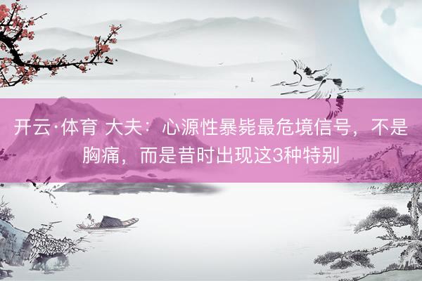 开云·体育 大夫：心源性暴毙最危境信号，不是胸痛，而是昔时出现这3种特别