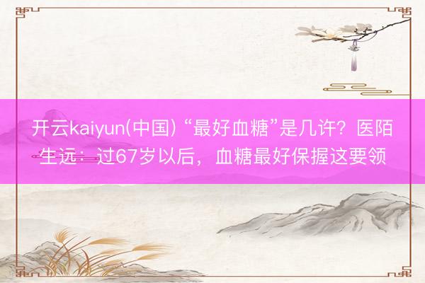 开云kaiyun(中国) “最好血糖”是几许？医陌生远：过67岁以后，血糖最好保握这要领