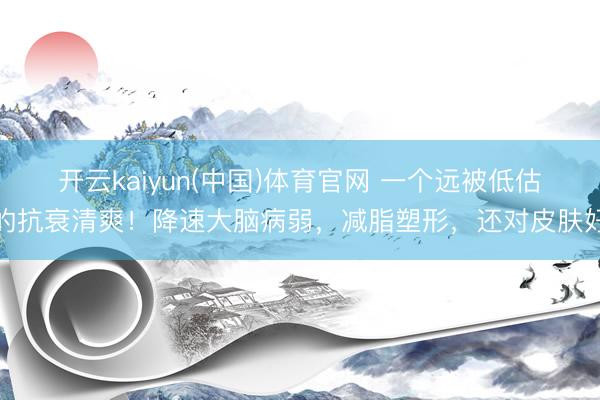 开云kaiyun(中国)体育官网 一个远被低估的抗衰清爽！降速大脑病弱，减脂塑形，还对皮肤好