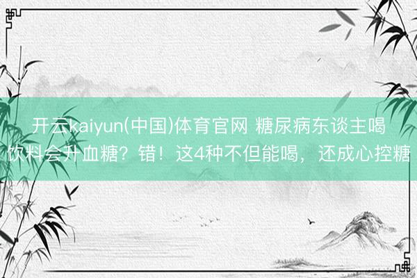 开云kaiyun(中国)体育官网 糖尿病东谈主喝饮料会升血糖？错！这4种不但能喝，还成心控糖