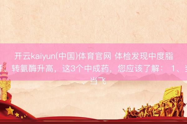 开云kaiyun(中国)体育官网 体检发现中度脂肪肝、转氨酶升高，这3个中成药，您应该了解： 1、当飞